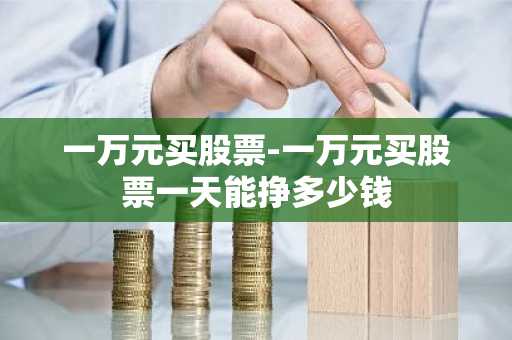 一万元买股票-一万元买股票一天能挣多少钱