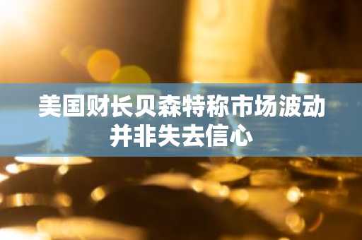 美国财长贝森特称市场波动并非失去信心
