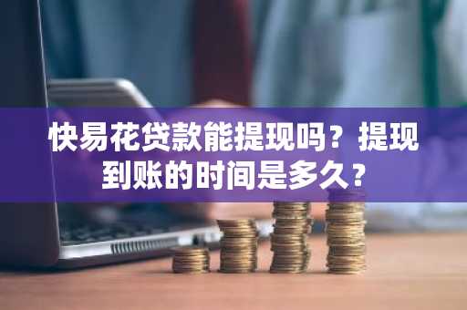 快易花贷款能提现吗？提现到账的时间是多久？