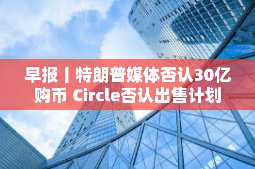 早报丨特朗普媒体否认30亿购币 Circle否认出售计划