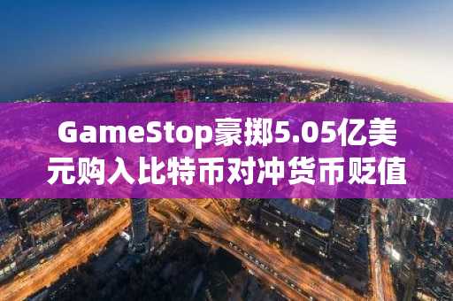 GameStop豪掷5.05亿美元购入比特币对冲货币贬值风险
