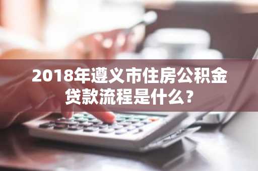 2018年遵义市住房公积金贷款流程是什么？