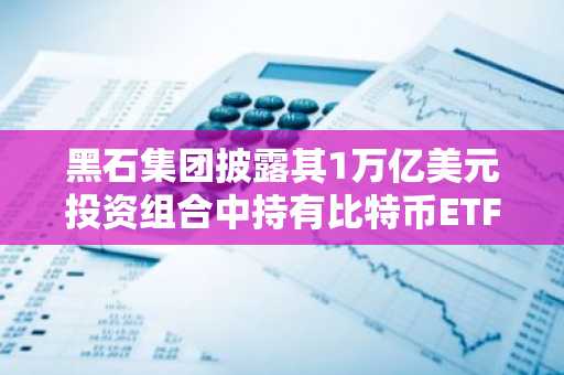 黑石集团披露其1万亿美元投资组合中持有比特币ETF