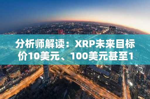 分析师解读：XRP未来目标价10美元、100美元甚至1000美元为何“并非空想”