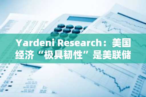 Yardeni Research：美国经济“极具韧性”是美联储2025年不会降息的三大原因之一