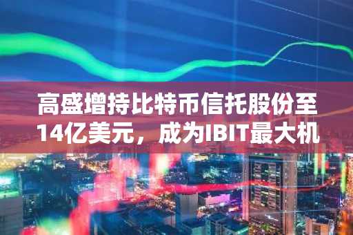 高盛增持比特币信托股份至14亿美元，成为IBIT最大机构持有人