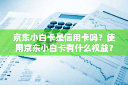 京东小白卡是信用卡吗？使用京东小白卡有什么权益？
