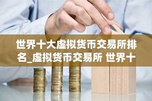 世界十大虚拟货币交易所排名_虚拟货币交易所 世界十大虚拟货币交易所