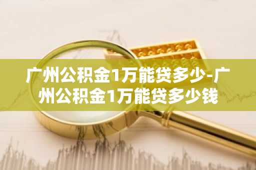 广州公积金1万能贷多少-广州公积金1万能贷多少钱