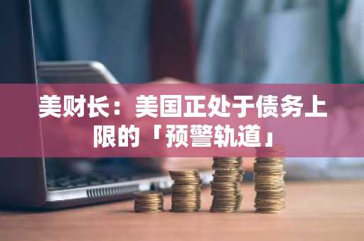 美财长：美国正处于债务上限的「预警轨道」