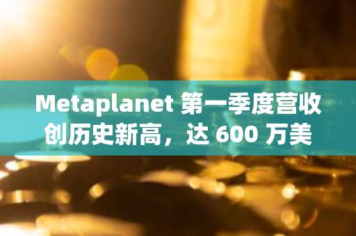 Metaplanet 第一季度营收创历史新高，达 600 万美元，BTC 持有量飙升 3.9 倍