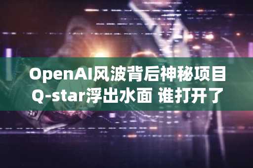 OpenAI风波背后神秘项目Q-star浮出水面 谁打开了大模型的潘多拉魔盒？