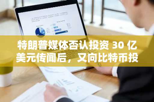 特朗普媒体否认投资 30 亿美元传闻后，又向比特币投资 25 亿美元