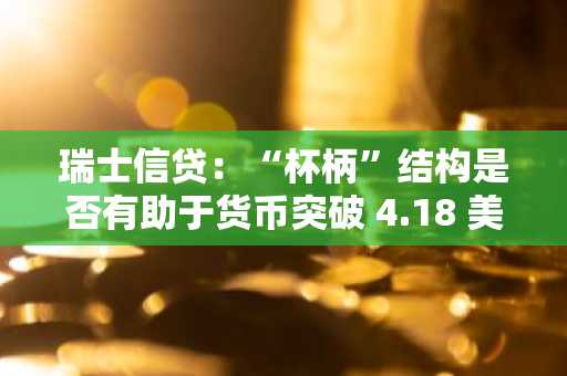 瑞士信贷：“杯柄”结构是否有助于货币突破 4.18 美元的阻力位？