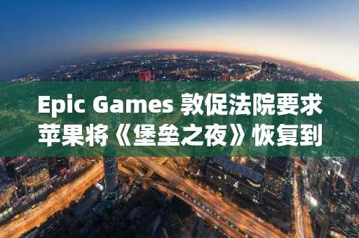 Epic Games 敦促法院要求苹果将《堡垒之夜》恢复到美国应用商店