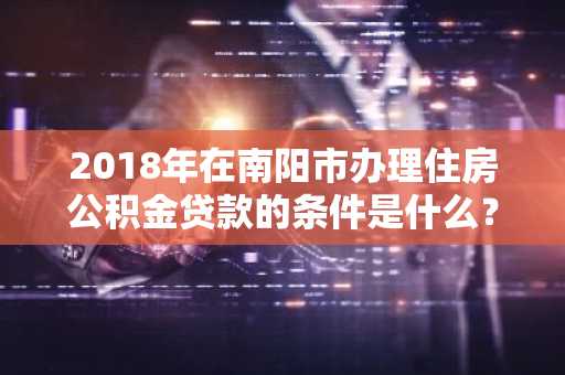 2018年在南阳市办理住房公积金贷款的条件是什么？