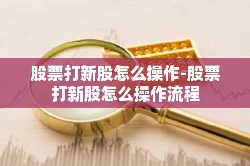 股票打新股怎么操作-股票打新股怎么操作流程