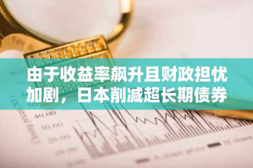 由于收益率飙升且财政担忧加剧，日本削减超长期债券发行量