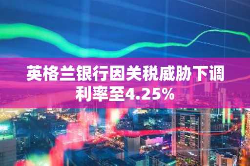 英格兰银行因关税威胁下调利率至4.25%