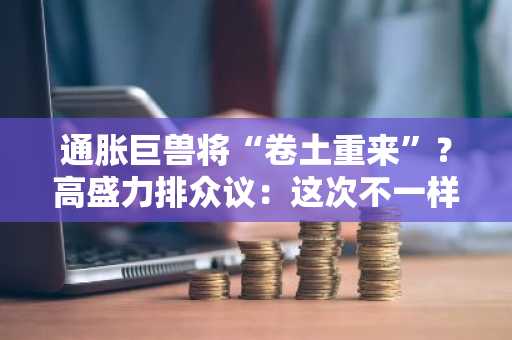 通胀巨兽将“卷土重来”？高盛力排众议：这次不一样！