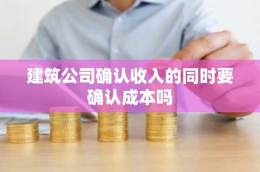 建筑公司确认收入的同时要确认成本吗