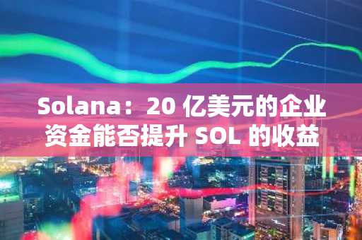 Solana：20 亿美元的企业资金能否提升 SOL 的收益？