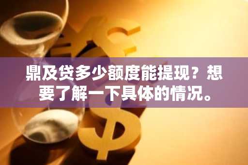鼎及贷多少额度能提现？想要了解一下具体的情况。