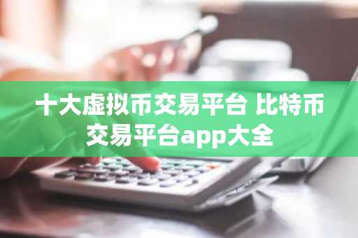 十大虚拟币交易平台 比特币交易平台app大全