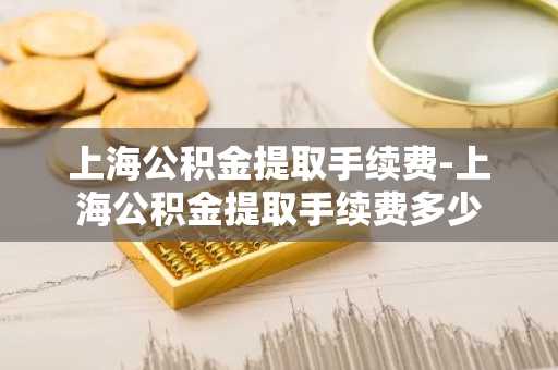 上海公积金提取手续费-上海公积金提取手续费多少