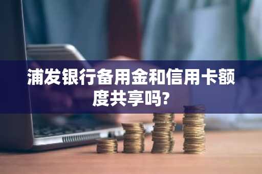 浦发银行备用金和信用卡额度共享吗?