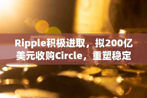 Ripple积极进取，拟200亿美元收购Circle，重塑稳定币市场格局