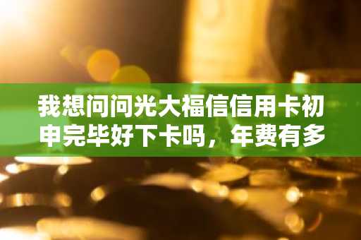 我想问问光大福信信用卡初申完毕好下卡吗，年费有多少啊？
