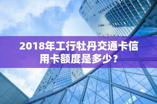 2018年工行牡丹交通卡信用卡额度是多少？