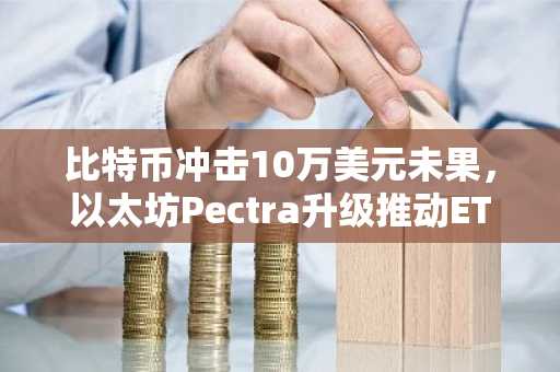 比特币冲击10万美元未果，以太坊Pectra升级推动ETH暴涨，美联储利率决议影响市场情绪