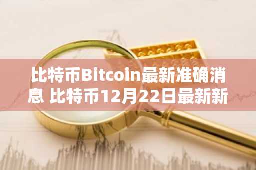 比特币Bitcoin最新准确消息 比特币12月22日最新新闻汇总