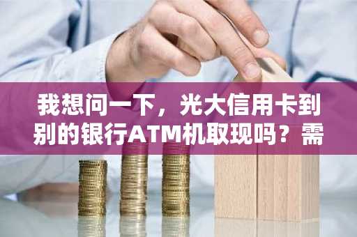 我想问一下，光大信用卡到别的银行ATM机取现吗？需要手续费吗？