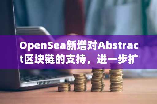 OpenSea新增对Abstract区块链的支持，进一步扩展多链生态系统