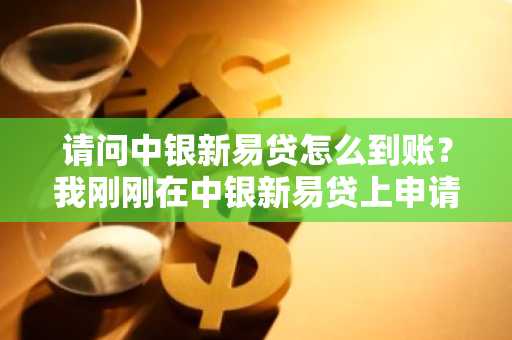 请问中银新易贷怎么到账？我刚刚在中银新易贷上申请了借款。