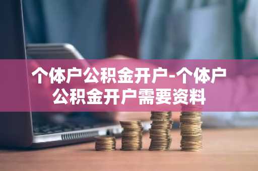 个体户公积金开户-个体户公积金开户需要资料