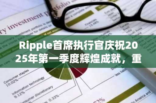 Ripple首席执行官庆祝2025年第一季度辉煌成就，重点披露关键里程碑