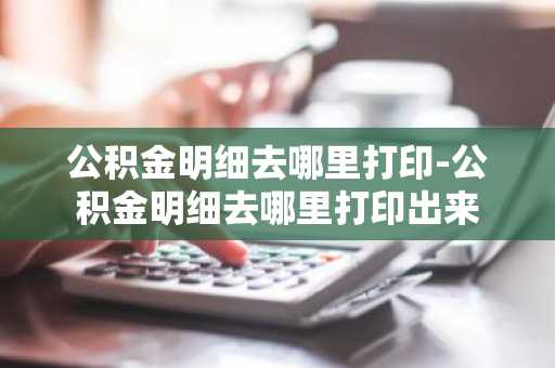公积金明细去哪里打印-公积金明细去哪里打印出来