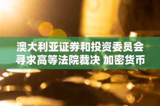 澳大利亚证券和投资委员会寻求高等法院裁决 加密货币收益产品法律地位引发争议