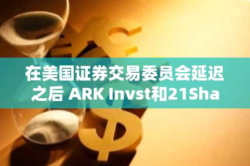 在美国证券交易委员会延迟之后 ARK Invst和21Shars申请现货以太TF