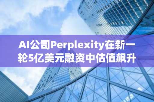 AI公司Perplexity在新一轮5亿美元融资中估值飙升至140亿美元