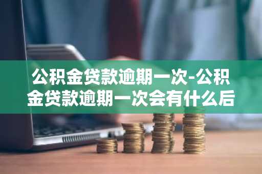 公积金贷款逾期一次-公积金贷款逾期一次会有什么后果