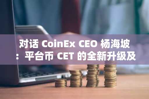 对话 CoinEx CEO 杨海坡：平台币 CET 的全新升级及 CoinEx 生态发展