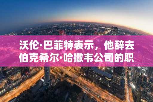 沃伦·巴菲特表示，他辞去伯克希尔·哈撒韦公司的职务是因为觉得自己老了