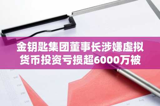 金钥匙集团董事长涉嫌虚拟货币投资亏损超6000万被立案