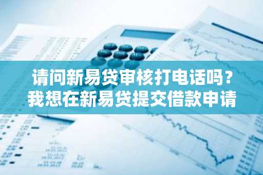 请问新易贷审核打电话吗？我想在新易贷提交借款申请。