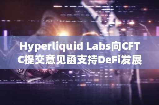 Hyperliquid Labs向CFTC提交意见函支持DeFi发展
